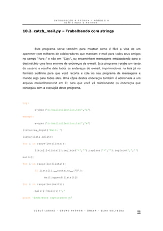 98
56C8C /#"/+V0#.= #3#=+#!(&/&0 ".!<
* "
& * .
M$ N 0 M N! &
" 3 . * 1
" & 3 . ! . )"
&
; 3 *
+ " 3
1 30
try:
w=open('c:/mailcollection.txt','a')
except:
w=open('c:/mailcollection.txt','w')
lista=raw_input('Mail: ')
lista=lista.split()
for i in range(len(lista)):
lista[i]=lista[i].replace('<','').replace('>','').replace(',','')
mail=[]
for i in range(len(lista)):
if lista[i].__contains__('@'):
mail.append(lista[i])
for i in range(len(mail)):
mail[i]=mail[i]+','
print 'Enderecos capturados:n'
 