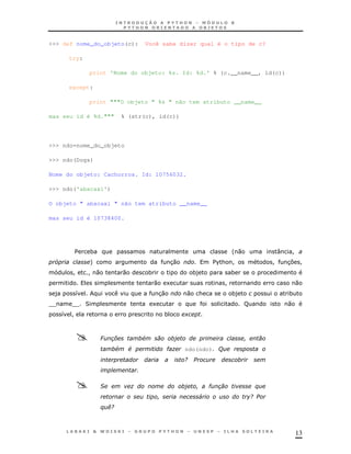 13
>>> def nome_do_objeto(c): Você sabe dizer qual é o tipo de c?
try:
print 'Nome do objeto: %s. Id: %d.' % (c.__name__, id(c))
except:
print """O objeto " %s " não tem atributo __name__
mas seu id é %d.""" % (str(c), id(c))
>>> ndo=nome_do_objeto
>>> ndo(Dogs)
Nome do objeto: Cachorros. Id: 10756032.
>>> ndo('abacaxi')
O objeto " abacaxi " não tem atributo __name__
mas seu id é 10738400.
$ * '0 : !
5 + 30 $%& ! ! 37 !
! ! 0 0 * *) *
0 1 ! 0
) 8 30 0 & *) *
TT TT 2 1 F 0
8 ! * +
6 , #
# # ") ndo(ndo)'(
/
'
& ) " $
4 /
$ ./
 