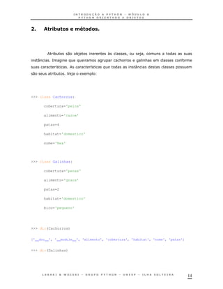 14
6A ,.' $ 4F $&$ A
* 0 *) N ! )!
: = & &
8 7 :
0 * J ) 1
>>> class Cachorros:
cobertura='pelos'
alimento='carne'
patas=4
habitat='domestico'
nome='Rex'
>>> class Galinhas:
cobertura='penas'
alimento='graos'
patas=2
habitat='domestico'
bico='pequeno'
>>> dir(Cachorros)
['__doc__', '__module__', 'alimento', 'cobertura', 'habitat', 'nome', 'patas']
>>> dir(Galinhas)
 