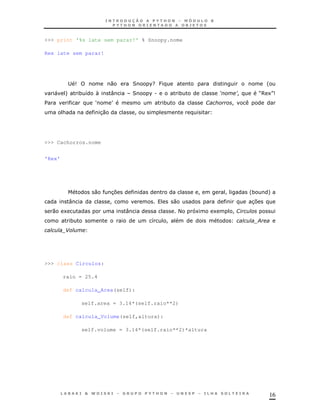 16
>>> print '%s late sem parar!' % Snoopy.nome
Rex late sem parar!
; 9 0 2 %G P '
" + * 8 N : 2 %. * 9 :! R6 1S9
$ U V * 1 !
& 30 !
>>> Cachorros.nome
'Rex'
0 37 ! ! '* +
: ! 0 37
0 1 : < 1 1 !1
* 8 ! ;
-
>>> class Circulos:
raio = 25.4
def calcula_Area(self):
self.area = 3.14*(self.raio**2)
def calcula_Volume(self,altura):
self.volume = 3.14*(self.raio**2)*altura
 