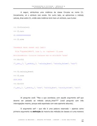 17
! * 8 : >
= ! * 1 $ !
; * >! 0 : " * !
>>> C1=Circulos()
>>> C1.raio
25.399999999999999
>>> C1.area
Traceback (most recent call last):
File "<pyshell#44>", line 1, in -toplevel- C1.area
AttributeError: Circulos instance has no attribute 'area'
>>> dir(C1)
['__doc__', '__module__', 'calcula_Area', 'calcula_Volume', 'raio']
>>> C1.calcula_Area()
>>> C1.area
2025.8024
>>> dir(C1)
['__doc__', '__module__', 'area', 'calcula_Area', 'calcula_Volume', 'raio']
8 R "
T GGGS '
37 ! " * +
" 0
& G, ,"#$
 