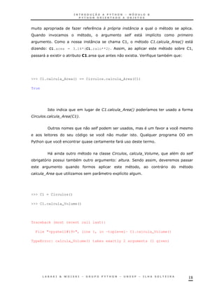 18
K < 5 0
F ! " " 8
: & >! 13' ; *! "
K C1.area = 3.14*(C1.raio**2) ! * >!
" 1 * 1> 0 1 J *
>>> C1.calcula_Area() == Circulos.calcula_Area(C1)
True
= 13' ; *! 8
1 ' ; *13!
0 " !
0 F
$%& "
?" 1 ! - ! "
* * 2 !
! "
; K : 1 8
>>> C1 = Circulos()
>>> C1.calcula_Volume()
Traceback (most recent call last):
File "<pyshell#19>", line 1, in -toplevel- C1.calcula_Volume()
TypeError: calcula_Volume() takes exactly 2 arguments (1 given)
 