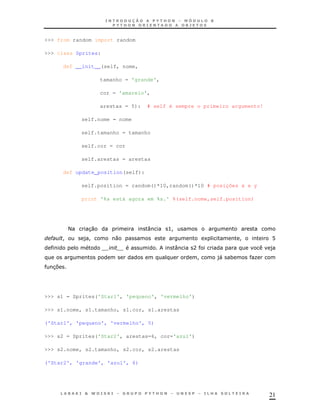 21
>>> from random import random
>>> class Sprites:
def __init__(self, nome,
tamanho = 'grande',
cor = 'amarelo',
arestas = 5): # self é sempre o primeiro argumento!
self.nome = nome
self.tamanho = tamanho
self.cor = cor
self.arestas = arestas
def update_position(self):
self.position = random()*10,random()*10 # posições x e y
print '%s está agora em %s.' %(self.nome,self.position)
< 30 : >!
" ! )! 0 1 ! B
: A )
! )" * K
37
>>> s1 = Sprites('Star1', 'pequeno', 'vermelho')
>>> s1.nome, s1.tamanho, s1.cor, s1.arestas
('Star1', 'pequeno', 'vermelho', 5)
>>> s2 = Sprites('Star2', arestas=6, cor='azul')
>>> s2.nome, s2.tamanho, s2.cor, s2.arestas
('Star2', 'grande', 'azul', 6)
 