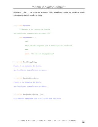23
& ! :
N : J )
>>> class Fausto:
"""Fausto é um romance de Goethe
que Beethoven transformou em Ópera."""
def review(self):
"""
Este método responde com a avaliação dos críticos
"""
print 'Um romance excepcional'
>>> print Fausto.__doc__
Fausto é um romance de Goethe
que Beethoven transformou em Ópera.
>>> print Fausto().__doc__
Fausto é um romance de Goethe
que Beethoven transformou em Ópera.
>>> print Fausto().review.__doc__
Este método responde com a avaliação dos críticos
 
