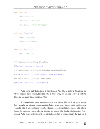 27
>>> class Pai:
Nome = 'Carlos'
Sobrenome = 'Oliveira'
Residência = 'Ilha Solteira'
>>> class Filha(Pai):
Nome = 'Luciana'
Olhos = 'castanhos'
>>> class Neta(Filha):
Nome = 'Maria'
>>> Pai.Nome, Filha.Nome, Neta.Nome
('Carlos', 'Luciana', 'Maria')
>>> Pai.Residência, Filha.Residência, Neta.Residência
('Ilha Solteira', 'Ilha Solteira', 'Ilha Solteira')
>>> Pai.Olhos, Filha.Olhos, Neta.Olhos
('azuis', 'castanhos', 'castanhos')
J ) * 2 6 2 L A .
& * 6 2 L ! K& *
6
X 8 ;" &
1 * !! " )
0 * ! ;"' 4
K 0 ;" & J )
* 2 & * ! K
 