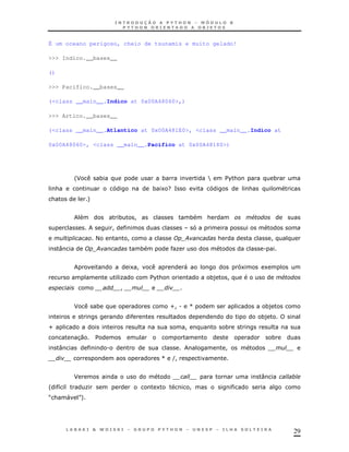29
É um oceano perigoso, cheio de tsunamis e muito gelado!
>>> Indico.__bases__
()
>>> Pacifico.__bases__
(<class __main__.Indico at 0x00A48060>,)
>>> Artico.__bases__
(<class __main__.Atlantico at 0x00A481E0>, <class __main__.Indico at
0x00A48060>, <class __main__.Pacifico at 0x00A48180>)
'J * * Y $%& *
& * 1 G= &
& +
* ! * & #
!
< ! ; & !
: ; * K .
1 ! " 1 1
K $%& *) ! #
!
J * Z!. [ *)
*)
Z ! *
30 $ *
: . !
[ (!
J :
' 8 K 1 !
R& " S+
 