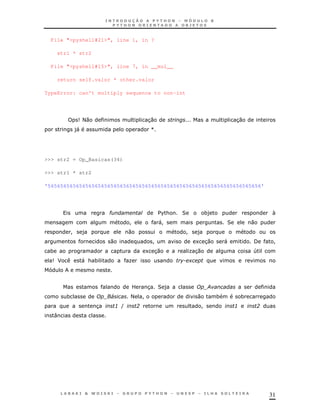 31
File "<pyshell#21>", line 1, in ?
str1 * str2
File "<pyshell#15>", line 7, in __mul__
return self.valor * other.valor
TypeError: can't multiply sequence to non-int
9<0 30 30
)" [
>>> str2 = Op_Basicas(34)
>>> str1 * str2
'56565656565656565656565656565656565656565656565656565656565656565656'
" $%& 2 *) N
! "! 2 0
! ) 0 ! )
0 ! 1 30 " / !
* 1 30 K30 4
9J " & * K +
? 3 2 ) ;
* 4 < ! 0 * *
3 3 ( ? ! 3 ?
:
 
