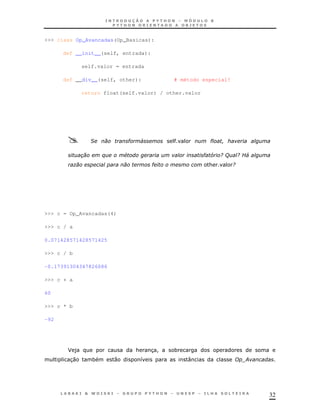 32
>>> class Op_Avancadas(Op_Basicas):
def __init__(self, entrada):
self.valor = entrada
def __div__(self, other): # método especial!
return float(self.valor) / other.valor
& " 4 "
$ # " 5 / ( / E4
) " & /
>>> c = Op_Avancadas(4)
>>> c / a
0.071428571428571425
>>> c / b
-0.17391304347826086
>>> c + a
60
>>> c * b
-92
J ) & 3! *
30 * 0 8 : ;
 