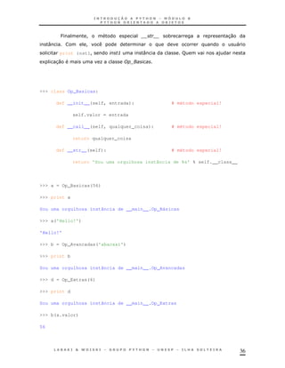 36
P ! * 30
: ! "
print inst1! 3 : F )
1 30 K
>>> class Op_Basicas:
def __init__(self, entrada): # método especial!
self.valor = entrada
def __call__(self, qualquer_coisa): # método especial!
return qualquer_coisa
def __str__(self): # método especial!
return 'Sou uma orgulhosa instância de %s' % self.__class__
>>> a = Op_Basicas(56)
>>> print a
Sou uma orgulhosa instância de __main__.Op_Básicas
>>> a('Hello!')
'Hello!'
>>> b = Op_Avancadas('abacaxi')
>>> print b
Sou uma orgulhosa instância de __main__.Op_Avancadas
>>> d = Op_Extras(6)
>>> print d
Sou uma orgulhosa instância de __main__.Op_Extras
>>> b(a.valor)
56
 