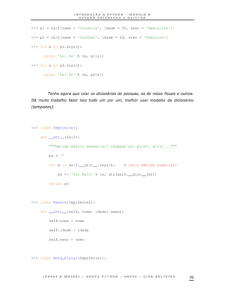 39
>>> p1 = dict{name = 'Oliveira', idade = 35, sexo = 'masculino'}
>>> p2 = dict{name = 'Cardoso', idade = 23, sexo = 'feminino'}
>>> for e in p1.keys():
print '%s: %s' % (e, p1[e])
>>> for e in p2.keys():
print '%s: %s' % (e, p2[e])
$ 4 " '
C4 ") 4
* !B
>>> class Imprimivel:
def __str__(self):
"""método mágico (especial) chamado por print, str()..."""
ps = ''
for e in self.__dict__.keys(): # outro método especial!
ps += '%s: %sn' % (e, str(self.__dict__[e]))
return ps
>>> class Pessoa(Imprimivel):
def __init__(self, nome, idade, sexo):
self.nome = nome
self.idade = idade
self.sexo = sexo
>>> class Nota_Fiscal(Imprimivel):
 