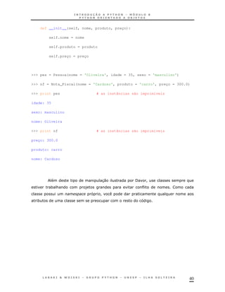 40
def __init__(self, nome, produto, preço):
self.nome = nome
self.produto = produto
self.preço = preço
>>> pes = Pessoa(nome = 'Oliveira', idade = 35, sexo = 'masculino')
>>> nf = Nota_Fiscal(nome = 'Cardoso', produto = 'carro', preço = 300.0)
>>> print pes # as instâncias são imprimíveis
idade: 35
sexo: masculino
nome: Oliveira
>>> print nf # as instâncias são imprimíveis
preço: 300.0
produto: carro
nome: Cardoso
30 / !
* & )
!
*
 