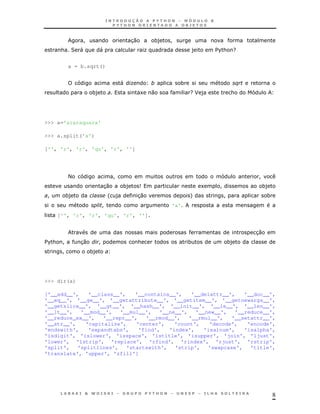 8
! 30 *) !
& 2 " " K ) $%& G
a = b.sqrt()
" K * $
*) 1 0 GJ ) &
>>> a='araraquara'
>>> a.split('a')
['', 'r', 'r', 'qu', 'r', '']
< ! !
30 *) 9 1 ! *)
! *) ' ) 30 + ! *
! 'a'
['', 'r', 'r', 'qu', 'r', '']
30
$%& ! 30 ! & * *)
! *)
>>> dir(a)
['__add__', '__class__', '__contains__', '__delattr__', '__doc__',
'__eq__', '__ge__', '__getattribute__', '__getitem__', '__getnewargs__',
'__getslice__', '__gt__', '__hash__', '__init__', '__le__', '__len__',
'__lt__', '__mod__', '__mul__', '__ne__', '__new__', '__reduce__',
'__reduce_ex__', '__repr__', '__rmod__', '__rmul__', '__setattr__',
'__str__', 'capitalize', 'center', 'count', 'decode', 'encode',
'endswith', 'expandtabs', 'find', 'index', 'isalnum', 'isalpha',
'isdigit', 'islower', 'isspace', 'istitle', 'isupper', 'join', 'ljust',
'lower', 'lstrip', 'replace', 'rfind', 'rindex', 'rjust', 'rstrip',
'split', 'splitlines', 'startswith', 'strip', 'swapcase', 'title',
'translate', 'upper', 'zfill']
 
