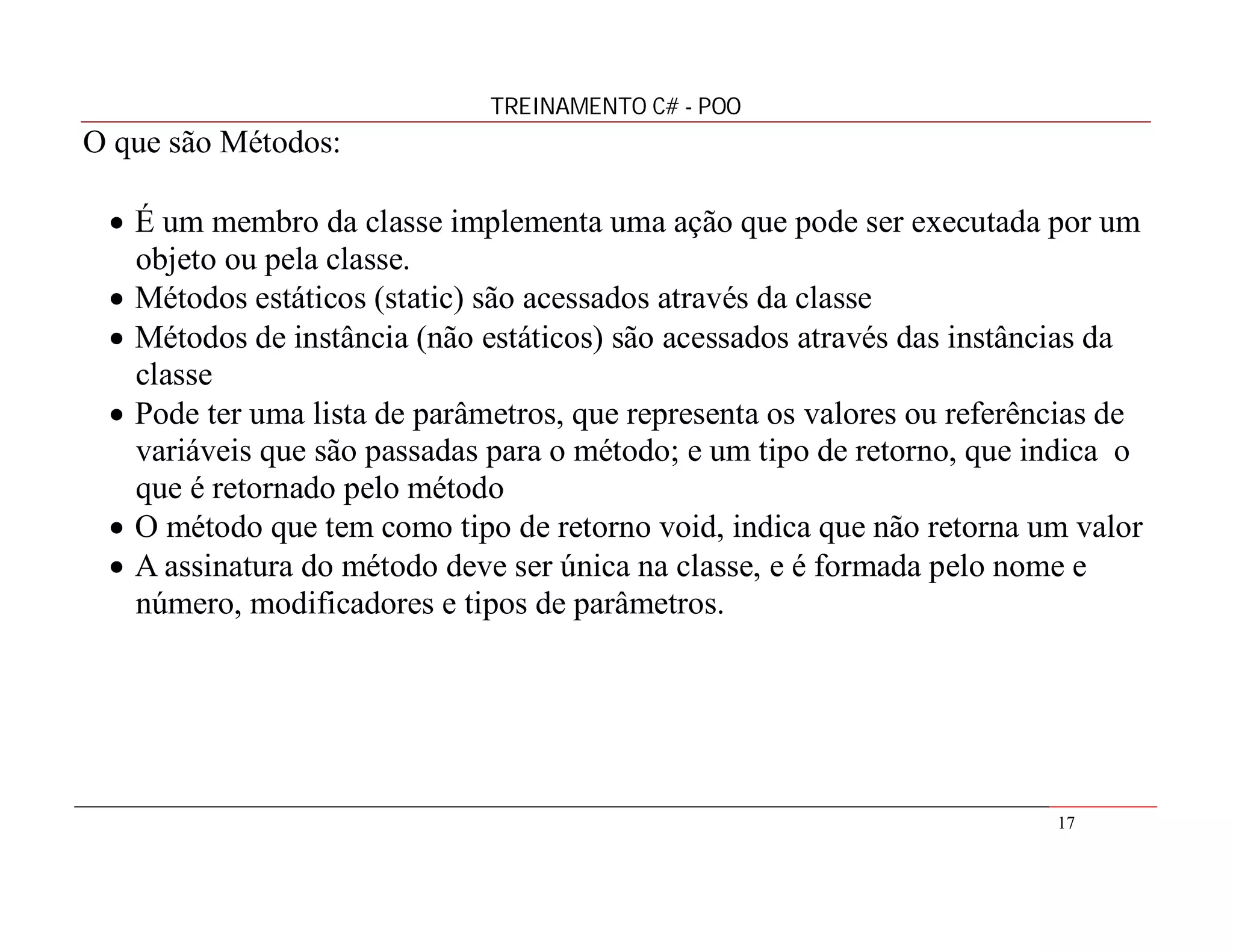 TREINAMENTO C# - POO

O que são Métodos:
 É um membro da classe implementa uma ação que pode ser executada por um
objeto ou pela classe.
 Métodos estáticos (static) são acessados através da classe
 Métodos de instância (não estáticos) são acessados através das instâncias da
classe
 Pode ter uma lista de parâmetros, que representa os valores ou referências de
variáveis que são passadas para o método; e um tipo de retorno, que indica o
que é retornado pelo método
 O método que tem como tipo de retorno void, indica que não retorna um valor
 A assinatura do método deve ser única na classe, e é formada pelo nome e
número, modificadores e tipos de parâmetros.

17

 