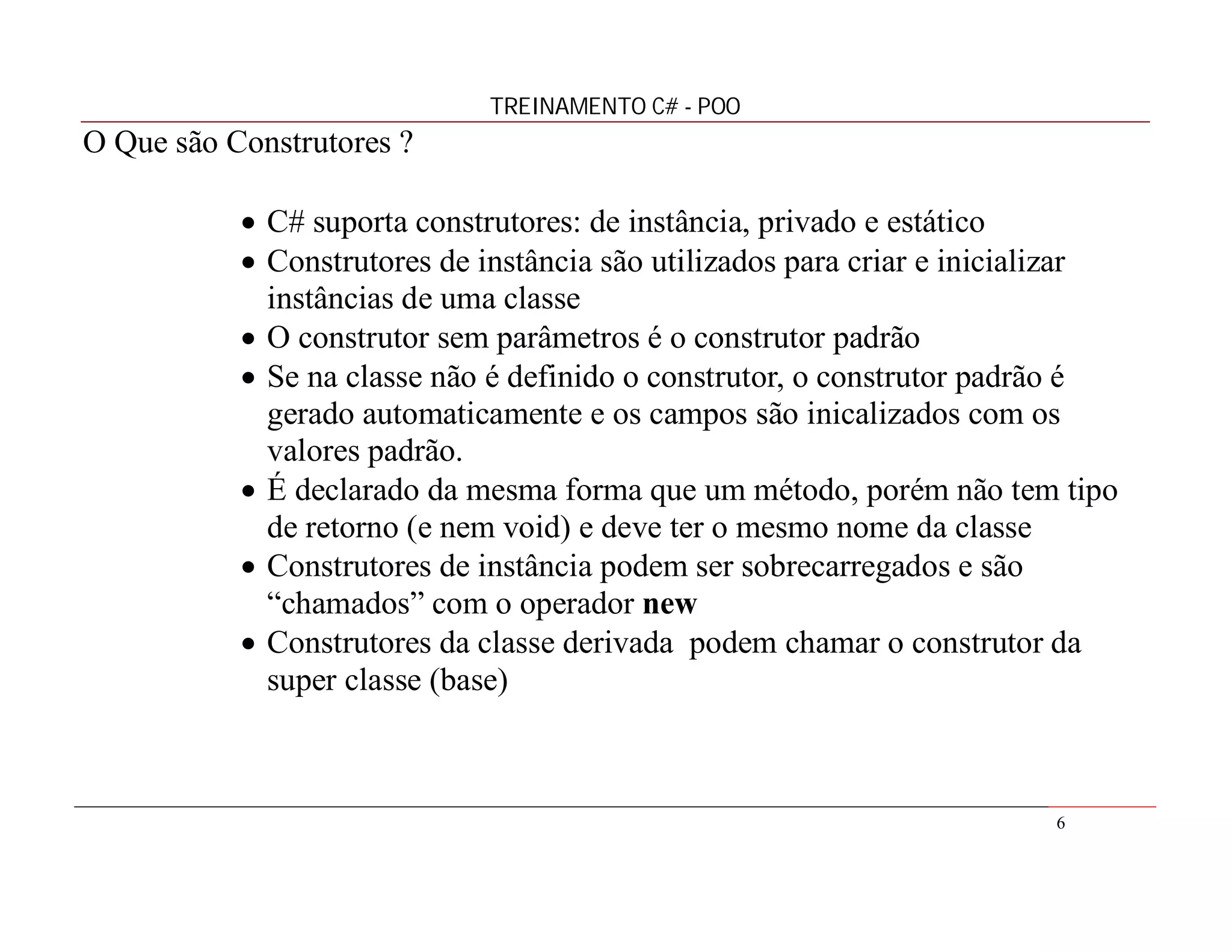 TREINAMENTO C# - POO

O Que são Construtores ?
 C# suporta construtores: de instância, privado e estático
 Construtores de instância são utilizados para criar e inicializar
instâncias de uma classe
 O construtor sem parâmetros é o construtor padrão
 Se na classe não é definido o construtor, o construtor padrão é
gerado automaticamente e os campos são inicalizados com os
valores padrão.
 É declarado da mesma forma que um método, porém não tem tipo
de retorno (e nem void) e deve ter o mesmo nome da classe
 Construtores de instância podem ser sobrecarregados e são
“chamados” com o operador new
 Construtores da classe derivada podem chamar o construtor da
super classe (base)

6

 