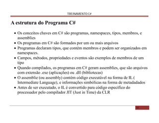 TREINAMENTO C#

A estrutura do Programa C#
 Os conceitos chaves em C# são programas, namespaces, tipos, membros, e
assemblies
 Os programas em C# são formados por um ou mais arquivos
 Programas declaram tipos, que contém membros e podem ser organizados em
namespaces.
 Campos, métodos, propriedades e eventos são exemplos de membros de um
tipo
 Quando compilados, os programas em C# geram assemblies, que são arquivos
com extensão .exe (aplicações) ou .dll (bibliotecas)
 O assemblie (ou assembly) contém código executável na forma de IL (
Intermediate Language), e informações simbólicas na forma de metadadados
 Antes de ser executado, o IL é convertido para código específico do
processador pelo compilador JIT (Just in Time) da CLR

10

 