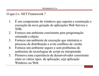 TREINAMENTO C#

O que é o .NET Framework ?
1.

2.
3.
4.
5.

É um componente do windows que suporta a construção e
execução da nova geração de aplicações Web Service e
XML
Fornece um ambiente consistente para programação
orientada a objeto
Fornece um ambiente de execução que minimiza o
processo de distribuição e evita conflitos de versão
Fornece um ambiente seguro e sem problemas de
ambientes de tecnologias de script ou interpretado
Promove uma experiência de desenvolvedor consistente
entre os vários tipos de aplicação, seja aplicação
Windows ou Web
2

 