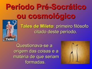 Período Pré-SocráticoPeríodo Pré-Socrático
ou cosmológicoou cosmológico
Tales de MiletoTales de Mileto: primeiro filósofo: primeiro filósofo
citado deste período.citado deste período.
Questionava-se aQuestionava-se a
origem das coisas e aorigem das coisas e a
matéria de que seriammatéria de que seriam
formadas.formadas.
 