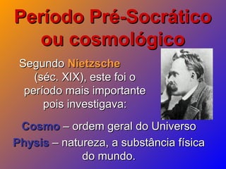 Período Pré-SocráticoPeríodo Pré-Socrático
ou cosmológicoou cosmológico
SegundoSegundo NietzscheNietzsche
(séc. XIX), este foi o(séc. XIX), este foi o
período mais importanteperíodo mais importante
pois investigava:pois investigava:
CosmoCosmo – ordem geral do Universo– ordem geral do Universo
PhysisPhysis – natureza, a substância física– natureza, a substância física
do mundo.do mundo.
 