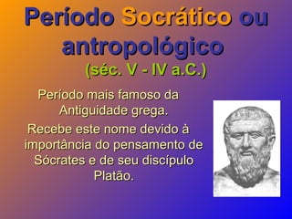 PeríodoPeríodo SocráticoSocrático ouou
antropológicoantropológico
(séc. V - IV a.C.)(séc. V - IV a.C.)
Período mais famoso daPeríodo mais famoso da
Antiguidade grega.Antiguidade grega.
Recebe este nome devido àRecebe este nome devido à
importância do pensamento deimportância do pensamento de
Sócrates e de seu discípuloSócrates e de seu discípulo
Platão.Platão.
 