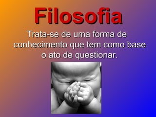 FilosofiaFilosofia
Trata-se de uma forma deTrata-se de uma forma de
conhecimento que tem como baseconhecimento que tem como base
o ato de questionar.o ato de questionar.
 