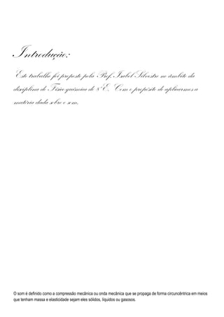 Introdução:
Este trabalho foi proposto pela Prof. Isabel Silvestre no âmbito da
disciplina de Físico-química do 8ºE. Com o propósito de aplicarmos a
matéria dada sobre o som.




O som é definido como a compressão mecânica ou onda mecânica que se propaga de forma circuncêntrica em meios
que tenham massa e elasticidade sejam eles sólidos, líquidos ou gasosos.
 