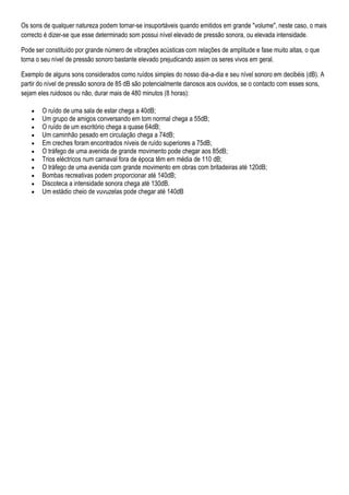 Os sons de qualquer natureza podem tornar-se insuportáveis quando emitidos em grande "volume", neste caso, o mais
correcto é dizer-se que esse determinado som possui nível elevado de pressão sonora, ou elevada intensidade.

Pode ser constituído por grande número de vibrações acústicas com relações de amplitude e fase muito altas, o que
torna o seu nível de pressão sonoro bastante elevado prejudicando assim os seres vivos em geral.

Exemplo de alguns sons considerados como ruídos simples do nosso dia-a-dia e seu nível sonoro em decibéis (dB). A
partir do nível de pressão sonora de 85 dB são potencialmente danosos aos ouvidos, se o contacto com esses sons,
sejam eles ruidosos ou não, durar mais de 480 minutos (8 horas):

       O ruído de uma sala de estar chega a 40dB;
       Um grupo de amigos conversando em tom normal chega a 55dB;
       O ruído de um escritório chega a quase 64dB;
       Um caminhão pesado em circulação chega a 74dB;
       Em creches foram encontrados níveis de ruído superiores a 75dB;
       O tráfego de uma avenida de grande movimento pode chegar aos 85dB;
       Trios eléctricos num carnaval fora de época têm em média de 110 dB;
       O tráfego de uma avenida com grande movimento em obras com britadeiras até 120dB;
       Bombas recreativas podem proporcionar até 140dB;
       Discoteca a intensidade sonora chega até 130dB.
       Um estádio cheio de vuvuzelas pode chegar até 140dB
 