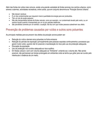 Além das fontes de ruídos mais comuns, existe uma grande variedade de fontes sonoras nos centros urbanos, como:
sirenes e alarmes, actividades recreativas, entre outras, que em conjunto denomina-se "Poluição Sonora Urbana".

        Não deixam resíduos
        É um dos contaminantes que requerem menor quantidade de energia para ser produzidos.
        Têm um raio de acção pequeno.
        Não são transportados através de fontes naturais, como por exemplo, o ar contaminado levado pelo vento, ou um
        resíduo líquido quando é transportado por um rio por grandes distâncias.
        São percebidos somente por um sentido: a audição. Isto faz com que muitas pessoas subestimem seu efeito.

Prevenção de problemas causados por ruídos e outros sons poluentes
As principais medidas para se prevenir dos efeitos da poluição sonora podem ser:

        Redução do ruído e demais sons poluentes na fonte emissora
        Redução do período de exposição (principalmente para pessoas expostas continuamente a processos que
        geram muito ruído), quando não for possível a neutralização do risco pelo uso de protecção adequada.
        Educação da população
        Uso de protecção nos ouvidos adequada ao risco auditivo.
        Em festas colocar o som com volume adequado ao "Ambiente", evitando-se o volume alto. Não sendo
        possível, não permanecer por tempo prolongado em ambientes onde se tenha que gritar para ser ouvido pelo
        interlocutor à distância de um metro.
 