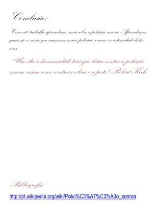 Conclusão:
Com este trabalho aprendemos mais sobre a poluição sonora. Aprendemos
quais são os meios que causam a maior poluição sonora e a intensidade destes
sons.
 "Um dia a humanidade terá que lutar contra a poluição
sonora, assim como contra a cólera e a peste".Robert Koch




Bibliografia:
http://pt.wikipedia.org/wiki/Polui%C3%A7%C3%A3o_sonora
 