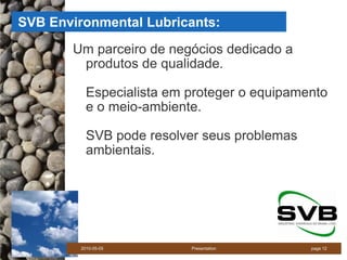 SVB Environmental Lubricants:
       Um parceiro de negócios dedicado a
        produtos de qualidade.

           Especialista em proteger o equipamento
           e o meio-ambiente.

           SVB pode resolver seus problemas
           ambientais.




         2010-05-05        Presentation       page 12
 