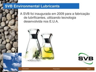 SVB Environmental Lubricants
       A SVB foi inaugurada em 2009 para a fabricação
         de lubrificantes, utilizando tecnologia
         desenvolvida nos E.U.A.




        2010-05-05          Presentation           page 2
 