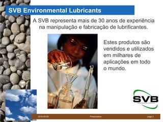 SVB Environmental Lubricants
       A SVB representa mais de 30 anos de experiência
         na manipulação e fabricação de lubrificantes.

                                            Estes produtos são
                                            vendidos e utilizados
                                            em milhares de
                                            aplicações em todo
                                            o mundo.




        2010-05-05           Presentation                     page 3
 