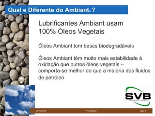 Qual e Diferente do Ambiant ?    ®




           Lubrificantes Ambiant usam
           100% Óleos Vegetais

           Óleos Ambiant tem bases biodegradáveis

           Óleos Ambiant têm muito mais estabilidade à
           oxidação que outros óleos vegetais –
           comporta-se melhor do que a maioria dos fluidos
           de petróleo




         2010-05-05           Presentation           page 4
 