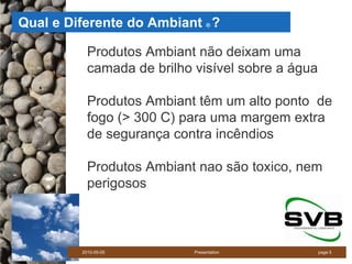 Qual e Diferente do Ambiant ?    ®




           Produtos Ambiant não deixam uma
           camada de brilho visível sobre a água

           Produtos Ambiant têm um alto ponto de
           fogo (> 300 C) para uma margem extra
           de segurança contra incêndios

           Produtos Ambiant nao são toxico, nem
           perigosos



         2010-05-05         Presentation           page 5
 