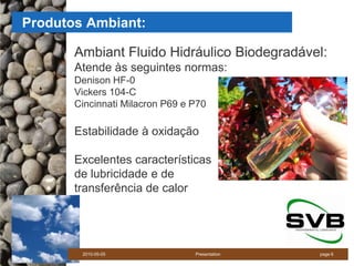 Produtos Ambiant:

       Ambiant Fluido Hidráulico Biodegradável:
       Atende às seguintes normas:
       Denison HF-0
       Vickers 104-C
       Cincinnati Milacron P69 e P70

       Estabilidade à oxidação

       Excelentes características
       de lubricidade e de
       transferência de calor




        2010-05-05               Presentation   page 6
 