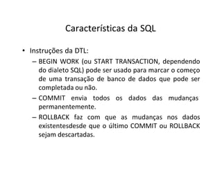 Características da SQL
• Instruções da DTL:
– BEGIN WORK (ou START TRANSACTION, dependendo
do dialeto SQL) pode ser usado para marcar o começo
de uma transação de banco de dados que pode ser
completada ou não.
– COMMIT envia todos os dados das mudanças
permanentemente.
– ROLLBACK faz com que as mudanças nos dados
existentesdesde que o último COMMIT ou ROLLBACK
sejam descartadas.
 