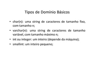 Tipos de Domínio Básicos
• char(n): uma string de caracteres de tamanho fixo,
com tamanho n;
• varchar(n): uma string de caracteres de tamanho
variável, com tamanho máximo n;
• int ou integer: um inteiro (depende da máquina);
• smallint: um inteiro pequeno;
 
