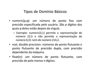 Tipos de Domínio Básicos
• numeric(p,q): um número de ponto fixo com
precisão especificada pelo usuário. São p dígitos dos
quais q deles estão depois da vírgula.
– Exemplo: numeric(3,1) permite a representação do
número 22,5 e não permite a representação do
número 0,31 nem do número 214,2.
• real, double precision: números de ponto flutuante e
ponto flutuante de precisão dupla, com precisão
dependente da máquina.
• float(n): um número de ponto flutuante, com
precisão de pelo menos n dígitos.
 