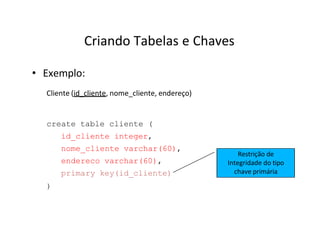 Criando Tabelas e Chaves
• Exemplo:
Cliente (id_cliente, nome_cliente, endereço)
create table cliente (
id_cliente integer,
nome_cliente varchar(60),
endereco varchar(60),
primary key(id_cliente)
)
Restrição de
Integridade do tipo
chave primária
 