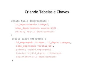 Criando Tabelas e Chaves
create table departamento (
id_departamento integer,
nome_departamento varchar(60),
primary key(id_departamento)
)
integer,
create table empregado (
id_empregado integer, id_depto
nome_empregado varchar(60),
primary key(id_empregado),
foreign key(id_depto) references
departamento(id_departamento)
)
 