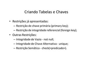 Criando Tabelas e Chaves
• Restrições já apresentadas:
– Restrição de chave primária (primary key);
– Restrição de integridade referencial (foreign key);
• Outras Restrições:
– Integridade de Vazio - not null;
– Integridade de Chave Alternativa - unique;
– Restrição Semâtica - check(<predicado>).
 