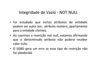 Integridade de Vazio - NOT NULL
• Foi estudado que certos atributos de entidade
podem ser nulos (ex.: atributo numero_apartamento
para a entidade cliente);
• Ao usarmos a restrição not null, estamos afirmando
que o determinado atributo não poderá receber
valor nulo;
• O SGBD gera um erro se esse tipo de restrição não
for obedecida.
 