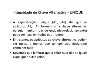 Integridade de Chave Alternativa - UNIQUE
• A especificação unique (A1,...,An) diz que os
atributos A1,...,An formam uma chave alternativa,
ou seja, nenhum par de entidades/relacionamentos
pode ser igual em todos os atributos;
• Entretanto, os atributos de chave alternativa podem
ser nulos, a menos que tenham sido declarados
como not null;
• Devemos que lembrar que o valor nulo não se iguala
a qualquer outro valor.
 