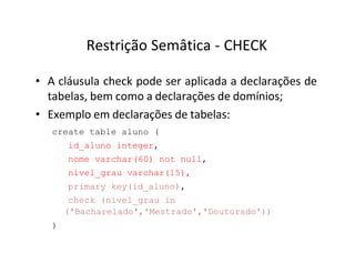 Restrição Semâtica - CHECK
• A cláusula check pode ser aplicada a declarações de
tabelas, bem como a declarações de domínios;
• Exemplo em declarações de tabelas:
create table aluno (
id_aluno integer,
nome varchar(60) not null,
nivel_grau varchar(15),
primary key(id_aluno),
check (nivel_grau in
('Bacharelado','Mestrado','Doutorado'))
)
 