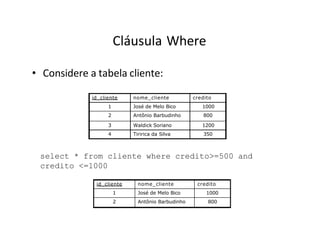 Cláusula Where
• Considere a tabela cliente:
id_cliente nome_cliente credito
1 José de Melo Bico 1000
2 Antônio Barbudinho 800
3 Waldick Soriano 1200
4 Tiririca da Silva 350
select * from cliente where credito>=500 and
credito <=1000
id_cliente nome_cliente credito
1 José de Melo Bico 1000
2 Antônio Barbudinho 800
 