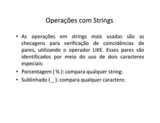 Operações com Strings
• As
checagens para verificação de coincidências
operações em strings mais usadas são as
de
pares, utilizando o operador LIKE. Esses pares são
identificados por meio do uso de dois caracteres
especiais:
• Porcentagem ( % ): compara qualquer string;
• Sublinhado ( _ ): compara qualquer caractere.
 