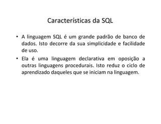 Características da SQL
• A linguagem SQL é um grande padrão de banco de
dados. Isto decorre da sua simplicidade e facilidade
de uso.
• Ela é uma linguagem declarativa em oposição a
outras linguagens procedurais. Isto reduz o ciclo de
aprendizado daqueles que se iniciam na linguagem.
 