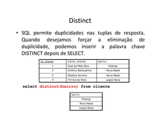 Distinct
• SQL permite duplicidades nas tuplas de resposta.
Quando desejamos
duplicidade, podemos
forçar a eliminação de
inserir a palavra chave
DISTINCT depois de SELECT.
id_cliente nome_cliente bairro
1 José de Melo Bico Potengi
2 Antônio Barbudinho Nova Natal
3 Waldick Soriano Nova Natal
4 Tiririca da Silva Lagoa Nova
select distinct(bairro) from cliente
bairro
Potengi
Nova Natal
Lagoa Nova
 