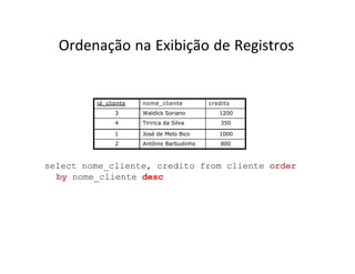Ordenação na Exibição de Registros
id_cliente nome_cliente credito
3 Waldick Soriano 1200
4 Tiririca da Silva 350
1 José de Melo Bico 1000
2 Antônio Barbudinho 800
select nome_cliente, credito from cliente order
by nome_cliente desc
 