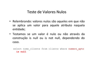 Teste de Valores Nulos
• Relembrando: valores nulos são aqueles em que não
se aplica um valor para aquele atributo naquela
entidade;
• Testamos se um valor é nulo ou não através da
construção is null ou is not null, dependendo do
caso.
select nome_cliente from cliente where numero_apto
is null
 