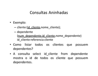 Consultas Aninhadas
• Exemplo:
– cliente (id_cliente,nome_cliente);
– dependente
(num_dependente,id_cliente,nome_dependente)
id_cliente referencia cliente
• Como listar todos os clientes que possuem
dependentes?
• A consulta select id_cliente from dependente
mostra o id de todos os cliente que possuem
dependentes.
 